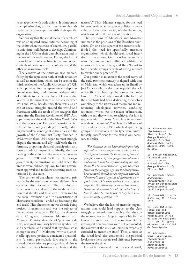 0 act together with trade unions. Itis important to emphasise that, at this time, anarchists al- ready had a preoccupation with their specific organisation.  ‘We can say that the social vector of anarchism was on an upward curve until the beginning of the 19205 when the crisis of anarchism, parallel o unionism itself, began to develop. Culminat- ing in the 1930s in their demobilisation and in the loss of this social vector. For us, the loss of the social vector of anarchismm i the result of two contexts of crisis: one of the situation and the other of anarchism tsclf.  The context of the situation was marked, firstly, by the repression both of trade unionism as well as anarchism, which can be seen in the third revision of the Adolfo Gordo law of 1921, which provided for the repession and deporta- tion of anarchists, in addition to the deportation of militants to the penal colony of Clevelindia, located in the cureent state of Amap, between 1924 and 1926, Besides this, there was also an ebb of social struggles around the world and frustration with the result of the struggles that came afier the Russian Revolution of 1917, Also significant was the end of the First World War and the recovery of European factories, which returned to export (including to Brazi), reduc- ing the workers contingent in the cities and the growth of the Communist Party, founded in 1922, which from 1924 began to most strongly dispute the unions and ally tself with the re- formists, proposing electoral partiipation as a form of political expression. Finally, the har- nessing of the unions to the state which was e~ galised in 1930 and 1931 by the Vargas government, culminating in 1932 when the unions were obliged, by law, to have govern- ment approval and to follow operating rules de- termined by the state  The context of anarchism was marked, pri: marily, by the confusion between different lev- els of activity. For many militants unionism, which was the social vector, the medium of ac- tion that should lead to an end ~ expressed by the socil revolution and the constitution of libertarian socialism ~ ended up becoming the end itself. This phenomenon was already being noticed in anarchism and was the subject of fierce debate, already in 1907 at the Amster- dam Congress, between Malatesta and Monatte. Monatte, defender of “pure syndical- ism”, saw great similarity between syndicalism and anarchism and argued that “syndicalism is enough in itself”.* Malatesta, with a diamet- sically opposed position, considered syndical- ism *a camp particularly favourable to the spread of revolutionary propaganda and also as a point of contact between anarchists and the  Social Anarchism and Organisation *  masses”. Thus, Malatesta argued for the need for two levels of activity: one politically anar- chist, and the other social, within the union, which would be the means of insertion.  The positions of Malatesta and Monatte summarise the positions of the Brazilian anar- chists. On one side, a part of the anarchists de- fended the need for specifically anarchist organisation, which should sek social inser- tion in the unions. On the other, anarchists who had understood militancy within the unions as their only task, and thus “forgot to form specific groups capable of giving support o revolutionary practice”.”  Our position in relation to the social events of the early twentieth century is aligned with that of Malatesta, which was taken up in Brazil by José Oticica who, at the time, regarded the lack. of specific anarchist organisations s the prob- lem. In 1923 he already warned of the fact that the anarchists had been dedicating themselves completely to the activities of the unions and re- nouncing ideological activities, confusing unionism, which was the means of insertion, with the end they wished to achieve. For him it was essential to create “anarchist federations outside of the unions”, " such as the Alliance of 1918 and the Party of 1919 which, despite being groups or federations of this type were, unfor- tunately, insufficient for the task it was neces- sary to ralise  “Fur Oitiica, as we have aready partially referved to, it was impartant at that time t0 divect forestowards the formation of “losed” groups, with a definite programme of action and commitment tacitly assumed by the mil- itants @ The “entralisation” of the anarchist Jforces in the struggle against the bourgeoisic, e contined, should not be confised wih the “decentralisation” typical of libertarian or- ganisations. He then claimed two urgent Steps for the effciency of anarchist action. Selection of militants and concentration of Jorees. And be concluded: *Only this will give us unity of action””  ‘We believe that the lack of anarchist organi- sations that could lend support to the class struggle, expressed most notably at that ime by the unions, was also largely responsible for the loss of the social veetor of anarchism. As the ideological organisations were not sedimented, the context of the crisis of unionism eventually extended to anarchism itself. Thus, a crisis at the social level also condemned the political level, since there was no real difference between the two at the time.  For us it is normal that the social level,  15. pierre Monate. “En Defesa do Sindicalisno®. In George Hoodcock. Grandes Escritos snarquistas. Porto Megre: LPa, 1998, b. 205,  16. Errico Malatesta. “Sindicalisno: 3 Critica de un Anarquista”. Tn: eorge Hoodeock. Op. cit. p. 207.  17. Alexandre Samis. snarquisno, “bolchevisno’ e o crise do sindicalisno revoluciondrio. (SE111 unpublished).  1. Joseé Diticica in A Pétria, 22 of June 023,  19. J0sé oiticica, Fabio Luz and  other anarchists radicalised in Rio de Janeiro took part in a specific group of anarchists called 05 Enancipados.  20. Alexandre Sanis. Anarguismo, “bolchevisno’  e o crise do Sindicalisno revoLuciondrio.  Federagio A  rquista do Rio de Janciro * 13 